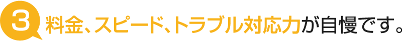 料金、スピード、トラブル対応力が自慢です。